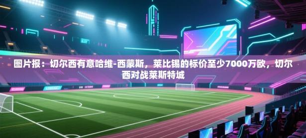 图片报：切尔西有意哈维-西蒙斯，莱比锡的标价至少7000万欧，切尔西对战莱斯特城