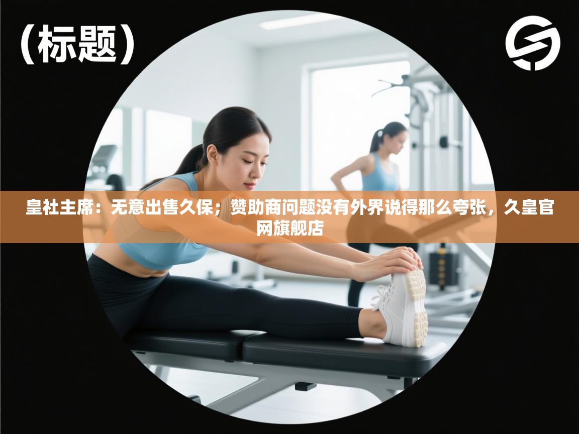 皇社主席：无意出售久保；赞助商问题没有外界说得那么夸张，久皇官网旗舰店  第2张