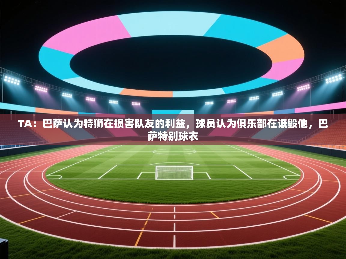 TA:巴萨认为特狮在损害队友的利益,球员认为俱乐部在诋毁他,巴萨特别球衣 第1张